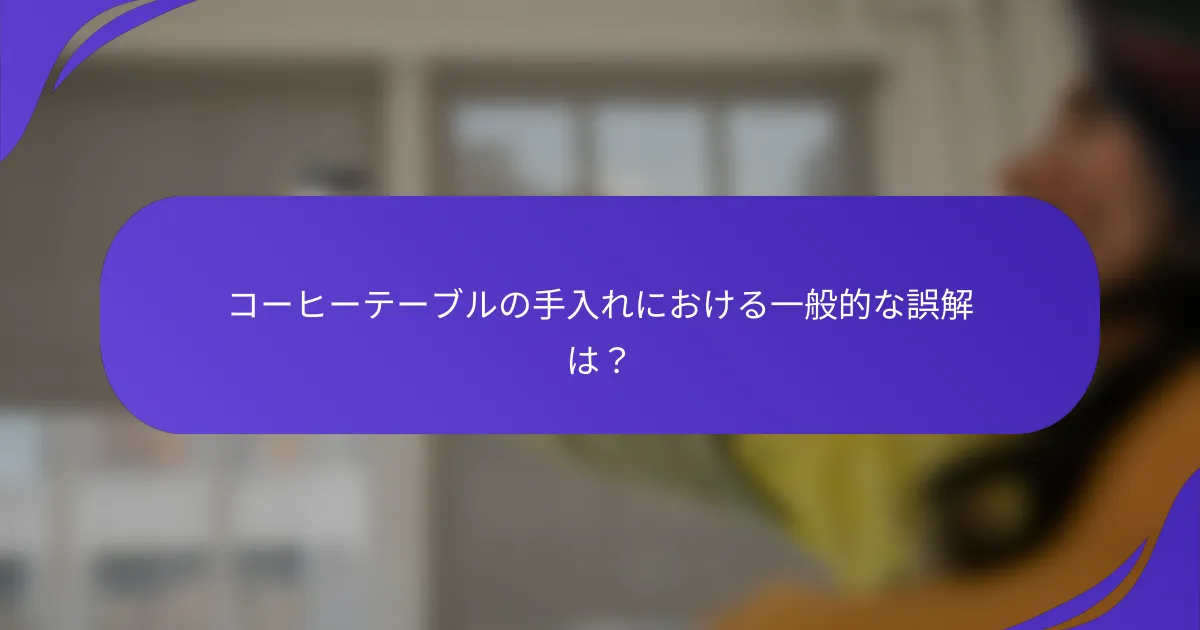 コーヒーテーブルの手入れにおける一般的な誤解は?
